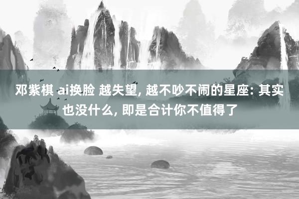 邓紫棋 ai换脸 越失望, 越不吵不闹的星座: 其实也没什么, 即是合计你不值得了