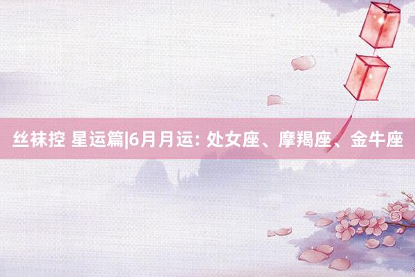 丝袜控 星运篇|6月月运: 处女座、摩羯座、金牛座