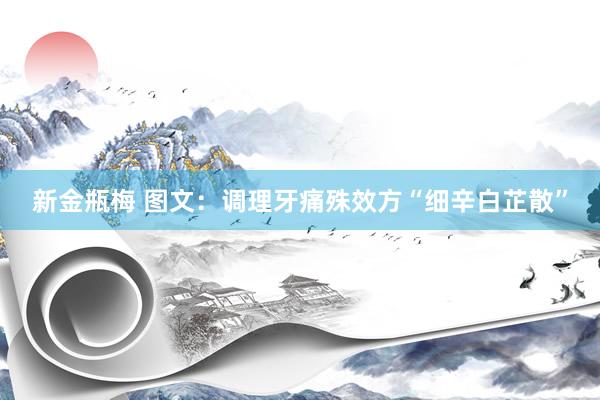 新金瓶梅 图文：调理牙痛殊效方“细辛白芷散”