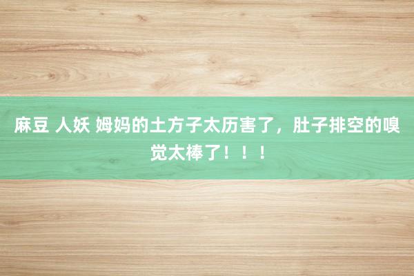 麻豆 人妖 姆妈的土方子太历害了，肚子排空的嗅觉太棒了！！！