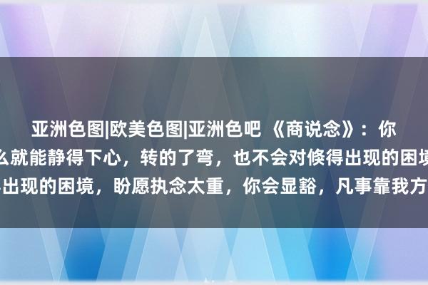 亚洲色图|欧美色图|亚洲色吧 《商说念》：你一定要千里得住气，这么就能静得下心，转的了弯，也不会对倏得出现的困境，盼愿执念太重，你会显豁，凡事靠我方，然后申明鹊起