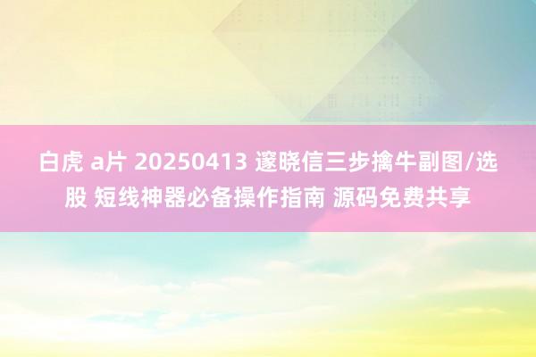 白虎 a片 20250413 邃晓信三步擒牛副图/选股 短线神器必备操作指南 源码免费共享