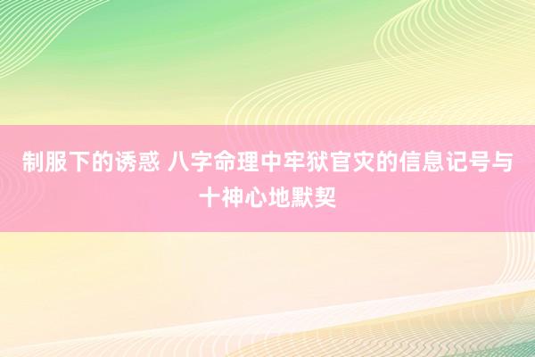 制服下的诱惑 八字命理中牢狱官灾的信息记号与十神心地默契
