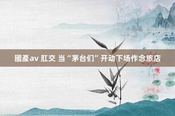國產av 肛交 当“茅台们”开动下场作念旅店